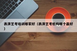 表演艺考培训哪家好（表演艺考机构哪个最好）