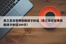 高三百日誓师鼓励孩子的话（高三百日誓师鼓励孩子的话300字）