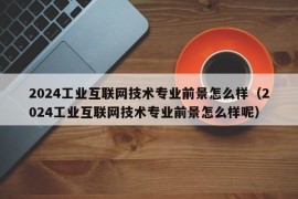 2024工业互联网技术专业前景怎么样（2024工业互联网技术专业前景怎么样呢）