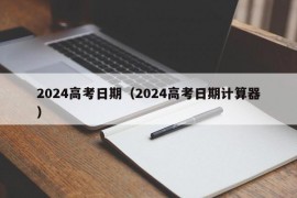 2024高考日期（2024高考日期计算器）