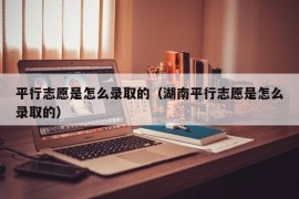 平行志愿是怎么录取的（湖南平行志愿是怎么录取的）