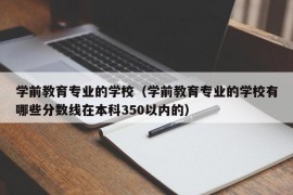 学前教育专业的学校（学前教育专业的学校有哪些分数线在本科350以内的）