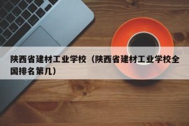 陕西省建材工业学校（陕西省建材工业学校全国排名第几）