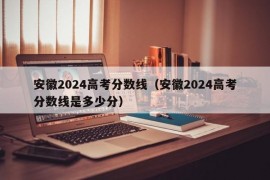 安徽2024高考分数线（安徽2024高考分数线是多少分）