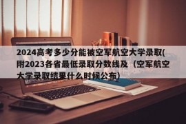 2024高考多少分能被空军航空大学录取(附2023各省最低录取分数线及（空军航空大学录取结果什么时候公布）