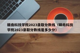 赣南科技学院2023录取分数线（赣南科技学院2023录取分数线是多少分）