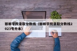 邯郸学院录取分数线（邯郸学院录取分数线2023专升本）