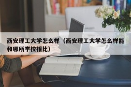 西安理工大学怎么样（西安理工大学怎么样能和哪所学校相比）