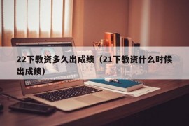 22下教资多久出成绩（21下教资什么时候出成绩）