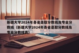 新疆大学2024年各省录取分数线及专业分数线（新疆大学2024年各省录取分数线及专业分数线表）