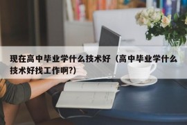 现在高中毕业学什么技术好（高中毕业学什么技术好找工作啊?）