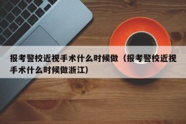 报考警校近视手术什么时候做（报考警校近视手术什么时候做浙江）