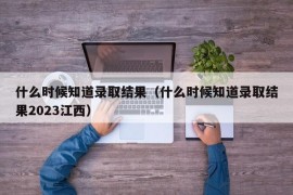 什么时候知道录取结果（什么时候知道录取结果2023江西）