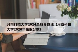 河南科技大学2024录取分数线（河南科技大学2020年录取分数）