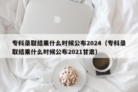 专科录取结果什么时候公布2024（专科录取结果什么时候公布2021甘肃）