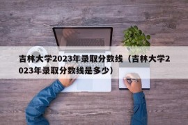 吉林大学2023年录取分数线（吉林大学2023年录取分数线是多少）