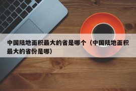 中国陆地面积最大的省是哪个（中国陆地面积最大的省份是哪）