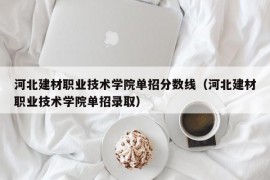 河北建材职业技术学院单招分数线（河北建材职业技术学院单招录取）