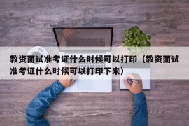 教资面试准考证什么时候可以打印（教资面试准考证什么时候可以打印下来）