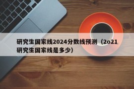 研究生国家线2024分数线预测（2o21研究生国家线是多少）