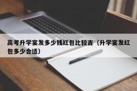 高考升学宴发多少钱红包比较吉（升学宴发红包多少合适）