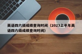 英语四六级成绩查询时间（2023上半年英语四六级成绩查询时间）