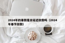 2024年的暑假是会延迟放假吗（2024年春节放假）