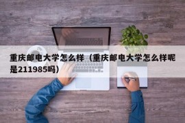 重庆邮电大学怎么样（重庆邮电大学怎么样呢是211985吗）