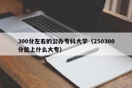 300分左右的公办专科大学（250300分能上什么大专）