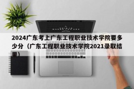 2024广东考上广东工程职业技术学院要多少分（广东工程职业技术学院2021录取结果）