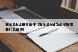 安全员b证报考条件（安全员b证怎么考取需要什么条件）