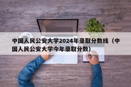 中国人民公安大学2024年录取分数线（中国人民公安大学今年录取分数）