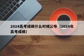 2024高考成绩什么时候公布（2024年高考成绩）