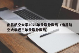 南昌航空大学2023年录取分数线（南昌航空大学近三年录取分数线）