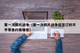 第一次鸦片战争（第一次鸦片战争后签订的不平等条约有哪些）