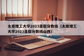 太原理工大学2023录取分数线（太原理工大学2023录取分数线山西）