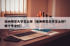 徐州师范大学怎么样（徐州师范大学怎么样?哪个专业好）