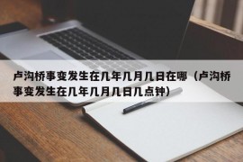 卢沟桥事变发生在几年几月几日在哪（卢沟桥事变发生在几年几月几日几点钟）