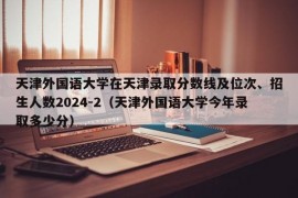 天津外国语大学在天津录取分数线及位次、招生人数2024-2（天津外国语大学今年录取多少分）