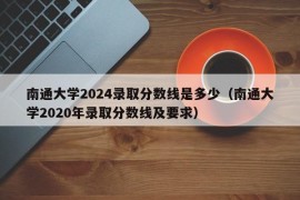 南通大学2024录取分数线是多少（南通大学2020年录取分数线及要求）