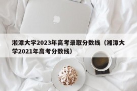 湘潭大学2023年高考录取分数线（湘潭大学2021年高考分数线）