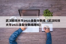 武汉科技大学2021录取分数线（武汉科技大学2021录取分数线理科）