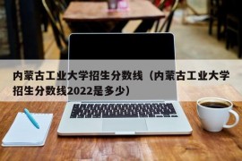 内蒙古工业大学招生分数线（内蒙古工业大学招生分数线2022是多少）