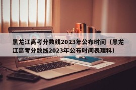 黑龙江高考分数线2023年公布时间（黑龙江高考分数线2023年公布时间表理科）