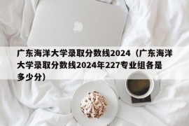 广东海洋大学录取分数线2024（广东海洋大学录取分数线2024年227专业组各是多少分）