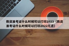 教资准考证什么时候可以打印2023（教资准考证什么时候可以打印2022几点）