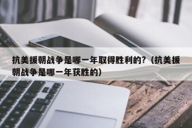 抗美援朝战争是哪一年取得胜利的?（抗美援朝战争是哪一年获胜的）