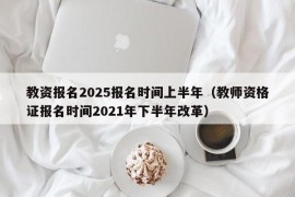 教资报名2025报名时间上半年（教师资格证报名时间2021年下半年改革）