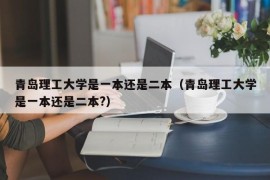 青岛理工大学是一本还是二本（青岛理工大学是一本还是二本?）