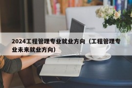 2024工程管理专业就业方向（工程管理专业未来就业方向）